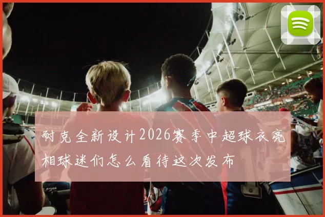 耐克全新设计2026赛季中超球衣亮相球迷们怎么看待这次发布
