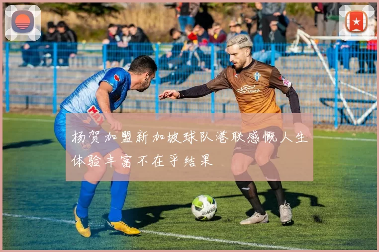 杨贺加盟新加坡球队港联感慨人生体验丰富不在乎结果
