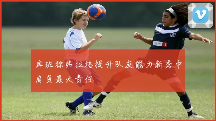 库班称弗拉格提升队友能力新秀中肩负最大责任