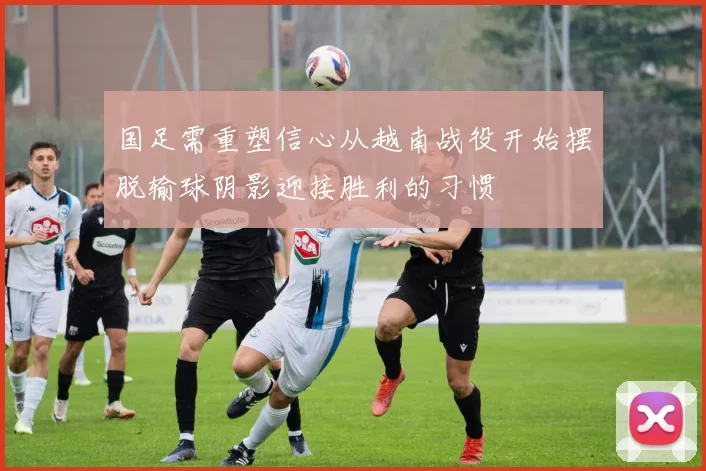 国足需重塑信心从越南战役开始摆脱输球阴影迎接胜利的习惯