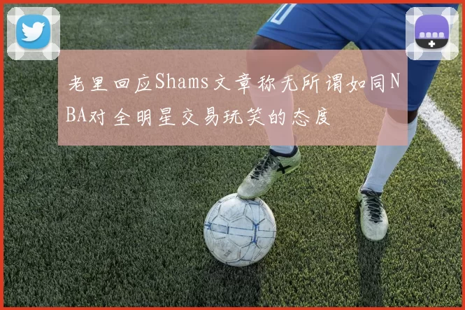 老里回应Shams文章称无所谓如同NBA对全明星交易玩笑的态度