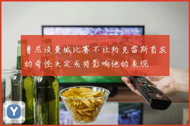 鲁尼谈曼城比赛不让约克雷斯首发的奇怪决定或将影响他的表现