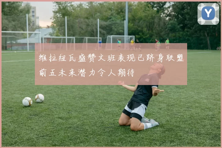 维拉纽瓦盛赞文班表现已跻身联盟前五未来潜力令人期待