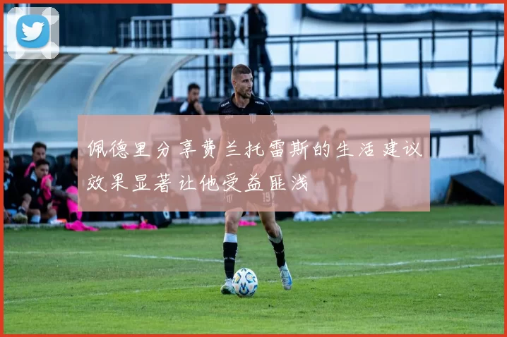 佩德里分享费兰托雷斯的生活建议效果显著让他受益匪浅