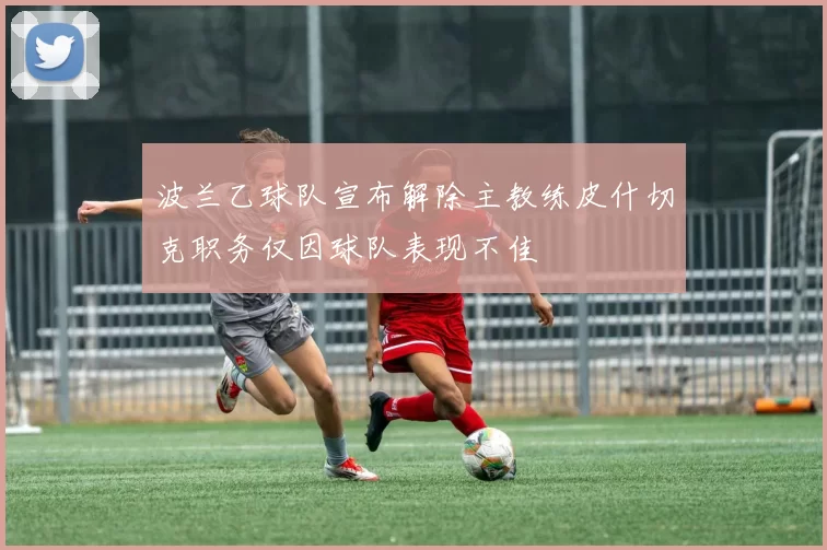 波兰乙球队宣布解除主教练皮什切克职务仅因球队表现不佳