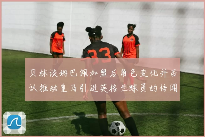 贝林谈姆巴佩加盟后角色变化并否认推动皇马引进英格兰球员的传闻
