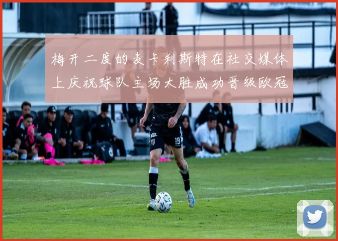 梅开二度的麦卡利斯特在社交媒体上庆祝球队主场大胜成功晋级欧冠16强