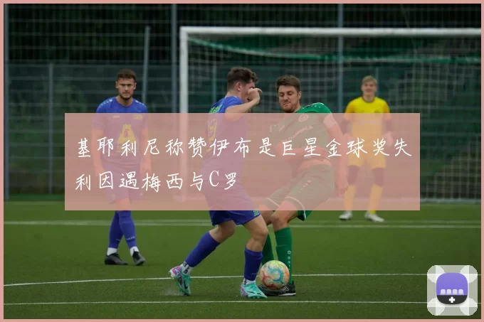 基耶利尼称赞伊布是巨星金球奖失利因遇梅西与C罗
