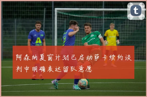 阿森纳夏窗计划已启动萨卡续约谈判中明确表达留队意愿