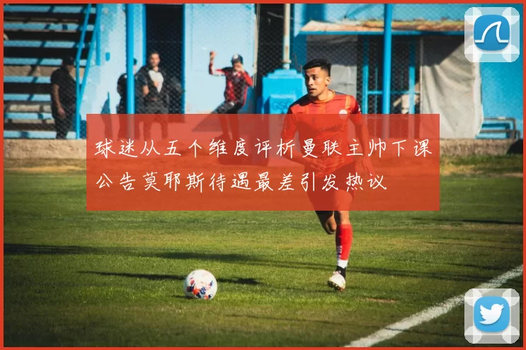 球迷从五个维度评析曼联主帅下课公告莫耶斯待遇最差引发热议