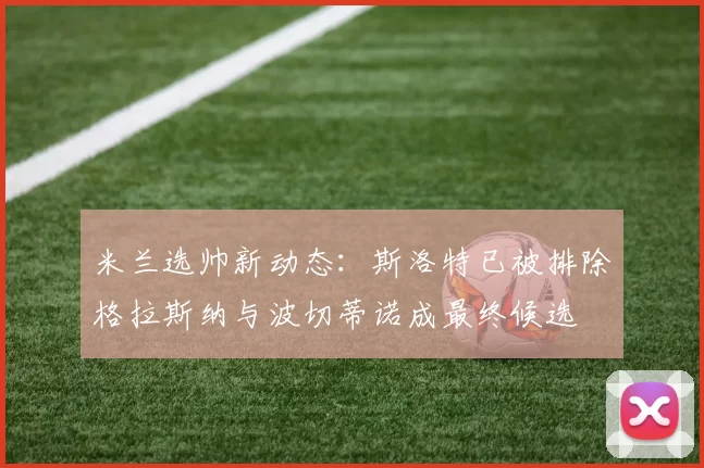 米兰选帅新动态：斯洛特已被排除格拉斯纳与波切蒂诺成最终候选