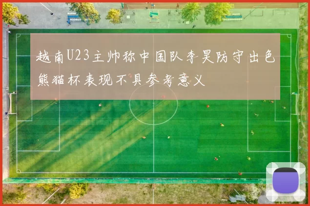 越南U23主帅称中国队李昊防守出色熊猫杯表现不具参考意义