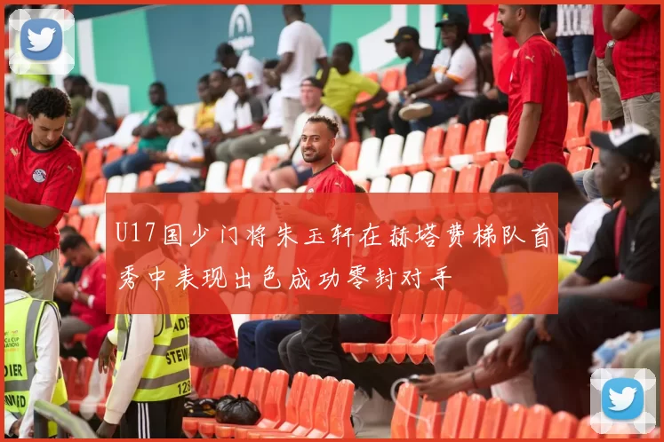 U17国少门将朱玉轩在赫塔费梯队首秀中表现出色成功零封对手